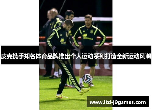 皮克携手知名体育品牌推出个人运动系列打造全新运动风潮 皮克携手知名体育品牌推出个人运动系列打造全新运动风潮