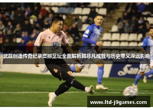 武磊创造传奇纪录震撼足坛全面解析其非凡成就与历史意义深远影响 武磊创造传奇纪录震撼足坛全面解析其非凡成就与历史意义深远影响