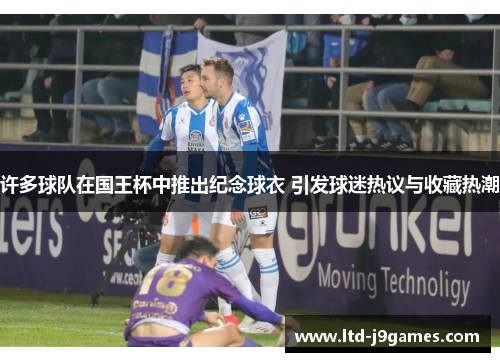 许多球队在国王杯中推出纪念球衣 引发球迷热议与收藏热潮