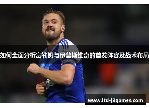 如何全面分析富勒姆与伊普斯维奇的首发阵容及战术布局 如何全面分析富勒姆与伊普斯维奇的首发阵容及战术布局