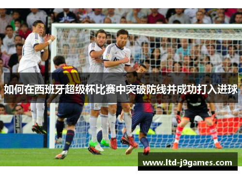 如何在西班牙超级杯比赛中突破防线并成功打入进球 如何在西班牙超级杯比赛中突破防线并成功打入进球