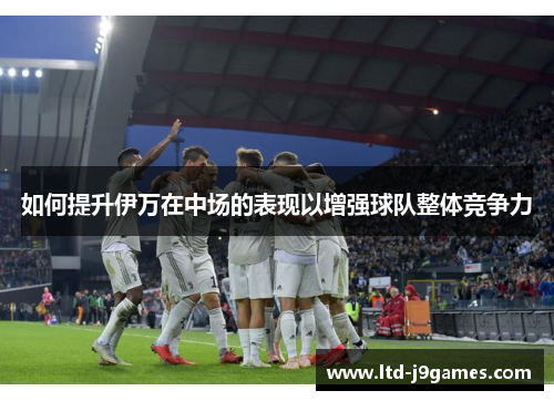 如何提升伊万在中场的表现以增强球队整体竞争力 如何提升伊万在中场的表现以增强球队整体竞争力
