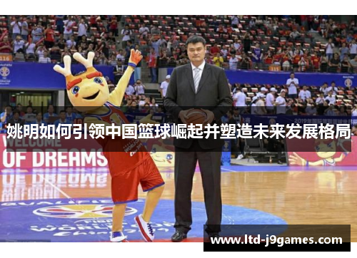 姚明如何引领中国篮球崛起并塑造未来发展格局 姚明如何引领中国篮球崛起并塑造未来发展格局
