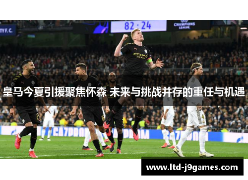 皇马今夏引援聚焦怀森 未来与挑战并存的重任与机遇