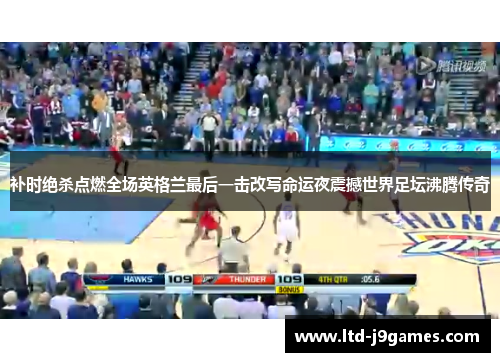 补时绝杀点燃全场英格兰最后一击改写命运夜震撼世界足坛沸腾传奇 补时绝杀点燃全场英格兰最后一击改写命运夜震撼世界足坛沸腾传奇